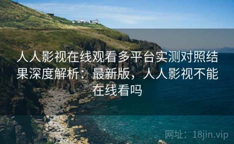 人人影视在线观看多平台实测对照结果深度解析：最新版，人人影视不能在线看吗