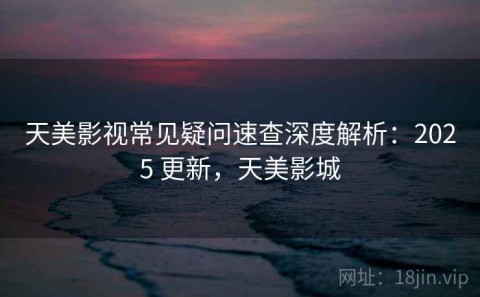 天美影视常见疑问速查深度解析：2025 更新，天美影城