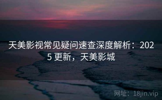 天美影视常见疑问速查深度解析：2025 更新，天美影城