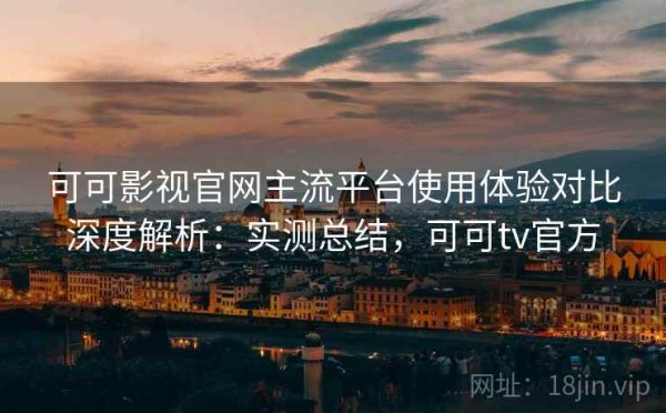 可可影视官网主流平台使用体验对比深度解析：实测总结，可可tv官方
