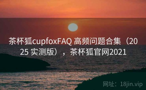 茶杯狐cupfoxFAQ 高频问题合集（2025 实测版），茶杯狐官网2021