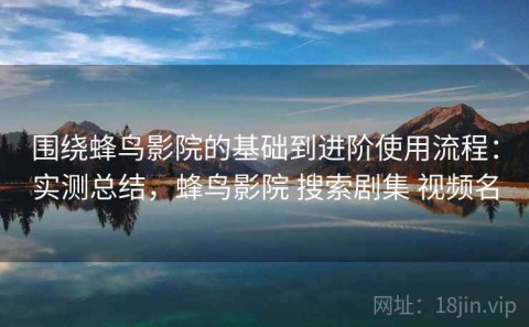 围绕蜂鸟影院的基础到进阶使用流程：实测总结，蜂鸟影院 搜索剧集 视频名
