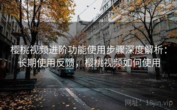 樱桃视频进阶功能使用步骤深度解析：长期使用反馈，樱桃视频如何使用