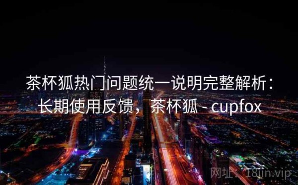 茶杯狐热门问题统一说明完整解析：长期使用反馈，茶杯狐 - cupfox