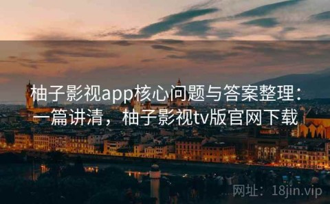 柚子影视app核心问题与答案整理：一篇讲清，柚子影视tv版官网下载
