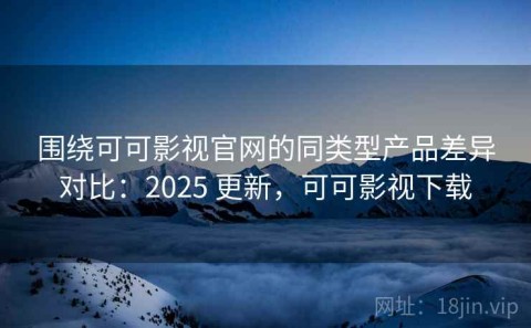 围绕可可影视官网的同类型产品差异对比：2025 更新，可可影视下载
