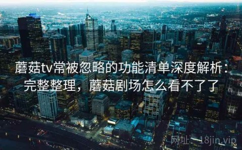 蘑菇tv常被忽略的功能清单深度解析：完整整理，蘑菇剧场怎么看不了了