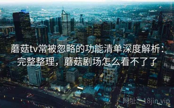 蘑菇tv常被忽略的功能清单深度解析：完整整理，蘑菇剧场怎么看不了了