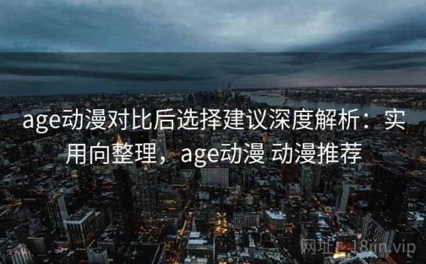 age动漫对比后选择建议深度解析：实用向整理，age动漫 动漫推荐