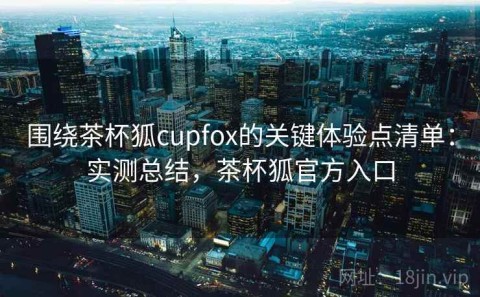 围绕茶杯狐cupfox的关键体验点清单：实测总结，茶杯狐官方入口