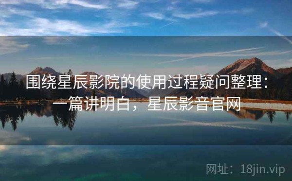 围绕星辰影院的使用过程疑问整理：一篇讲明白，星辰影音官网