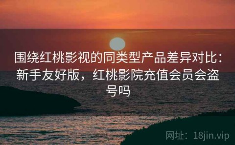 围绕红桃影视的同类型产品差异对比：新手友好版，红桃影院充值会员会盗号吗