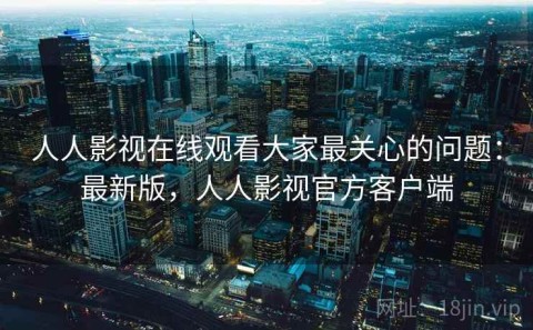 人人影视在线观看大家最关心的问题：最新版，人人影视官方客户端