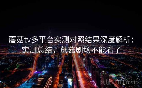 蘑菇tv多平台实测对照结果深度解析：实测总结，蘑菇剧场不能看了