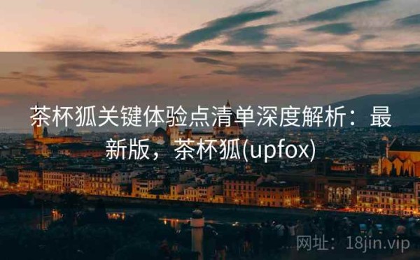 茶杯狐关键体验点清单深度解析：最新版，茶杯狐(upfox)