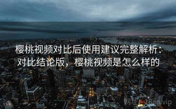 樱桃视频对比后使用建议完整解析：对比结论版，樱桃视频是怎么样的