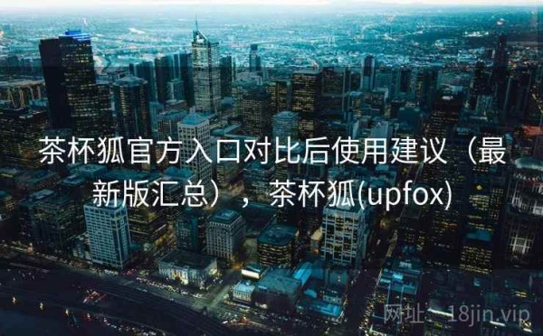 茶杯狐官方入口对比后使用建议（最新版汇总），茶杯狐(upfox)