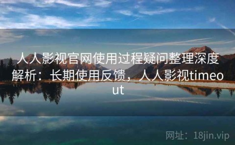 人人影视官网使用过程疑问整理深度解析：长期使用反馈，人人影视timeout