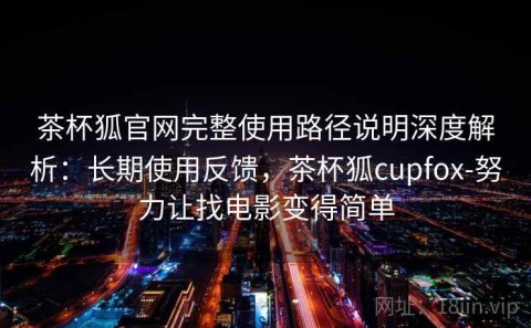 茶杯狐官网完整使用路径说明深度解析：长期使用反馈，茶杯狐cupfox-努力让找电影变得简单