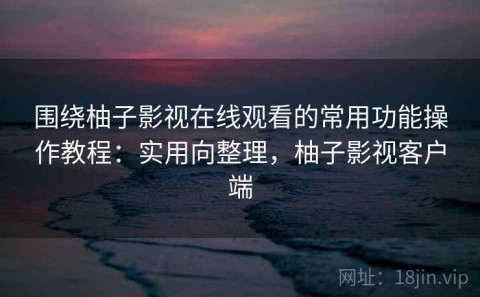 围绕柚子影视在线观看的常用功能操作教程：实用向整理，柚子影视客户端