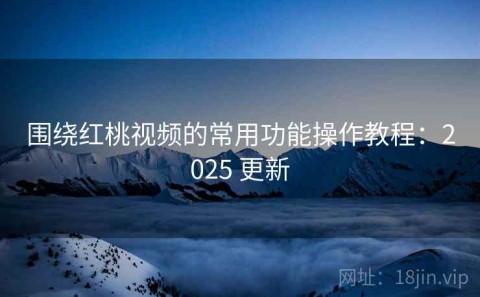 围绕红桃视频的常用功能操作教程：2025 更新