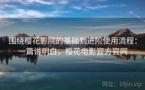围绕樱花影院的基础到进阶使用流程：一篇讲明白，樱花电影官方官网