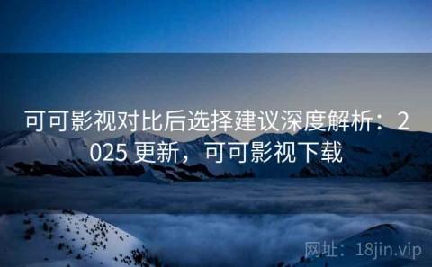 可可影视对比后选择建议深度解析：2025 更新，可可影视下载