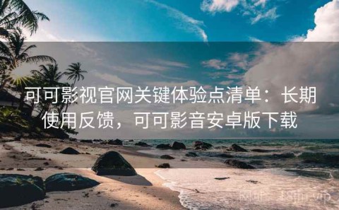 可可影视官网关键体验点清单：长期使用反馈，可可影音安卓版下载