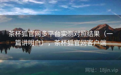 茶杯狐官网多平台实测对照结果（一篇讲明白），茶杯狐官网客户端