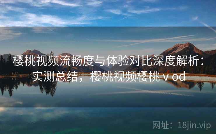 樱桃视频流畅度与体验对比深度解析:实测总结,樱桃视频樱桃ⅴod 樱桃视频流畅度与体验对比深度解析:实测总结,樱桃视频樱桃ⅴod