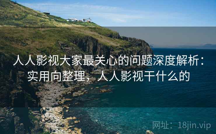 人人影视大家最关心的问题深度解析：实用向整理，人人影视干什么的