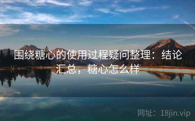 围绕糖心的使用过程疑问整理：结论汇总，糖心怎么样
