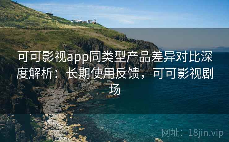 可可影视app同类型产品差异对比深度解析：长期使用反馈，可可影视剧场