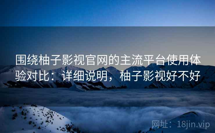围绕柚子影视官网的主流平台使用体验对比：详细说明，柚子影视好不好