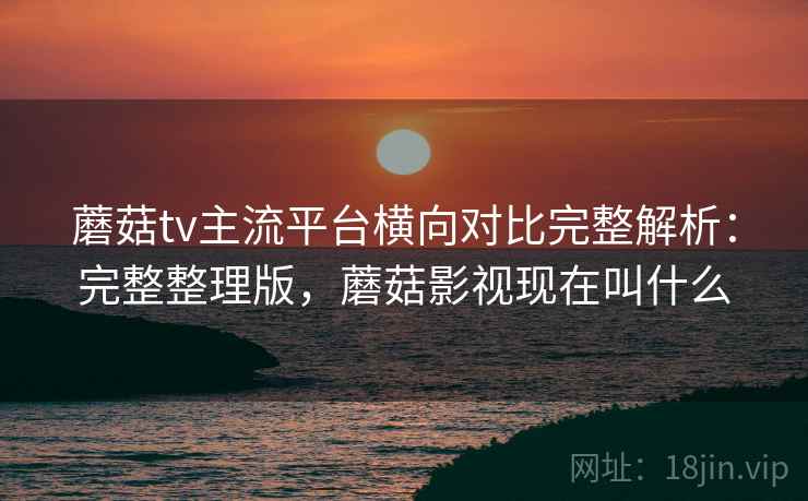 蘑菇tv主流平台横向对比完整解析：完整整理版，蘑菇影视现在叫什么