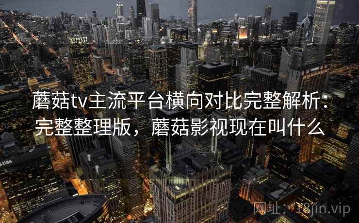 蘑菇tv主流平台横向对比完整解析：完整整理版，蘑菇影视现在叫什么