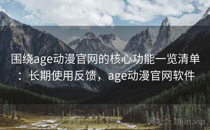 围绕age动漫官网的核心功能一览清单：长期使用反馈，age动漫官网软件