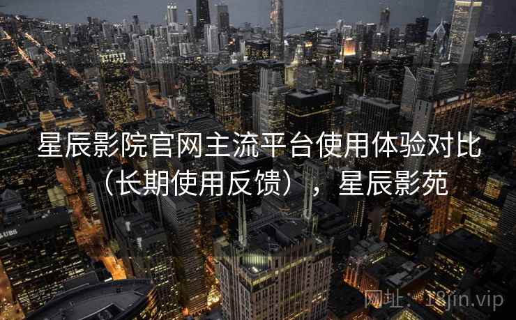星辰影院官网主流平台使用体验对比(长期使用反馈),星辰影苑 星辰影院官网主流平台使用体验对比(长期使用反馈),星辰影苑