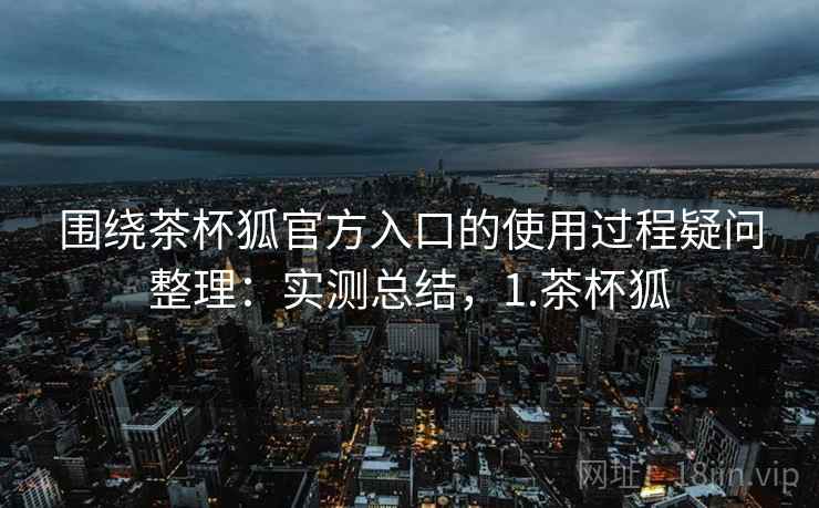 围绕茶杯狐官方入口的使用过程疑问整理:实测总结,1.茶杯狐 围绕茶杯狐官方入口的使用过程疑问整理:实测总结,1.茶杯狐