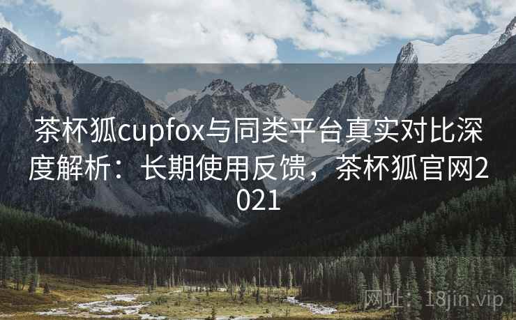 茶杯狐cupfox与同类平台真实对比深度解析：长期使用反馈，茶杯狐官网2021