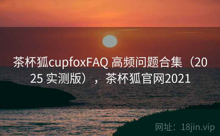 茶杯狐cupfoxFAQ 高频问题合集（2025 实测版），茶杯狐官网2021