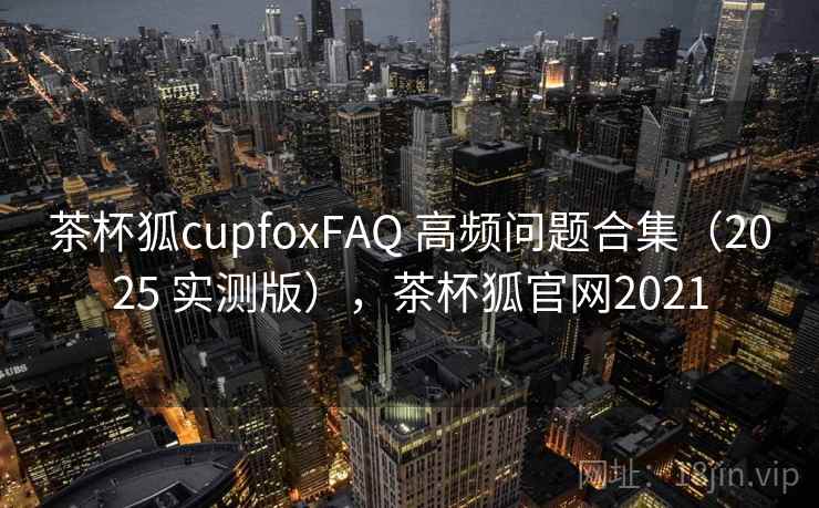 茶杯狐cupfoxFAQ 高频问题合集（2025 实测版），茶杯狐官网2021
