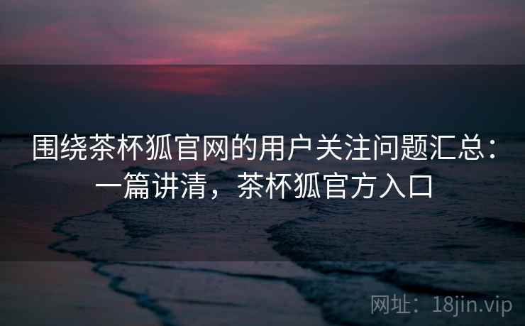 围绕茶杯狐官网的用户关注问题汇总：一篇讲清，茶杯狐官方入口