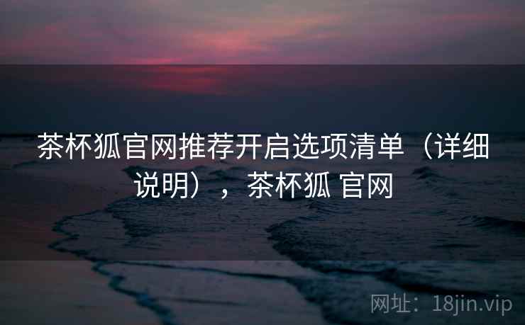 茶杯狐官网推荐开启选项清单(详细说明),茶杯狐 官网 茶杯狐官网推荐开启选项清单(详细说明),茶杯狐 官网