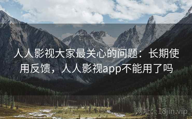 人人影视大家最关心的问题：长期使用反馈，人人影视app不能用了吗
