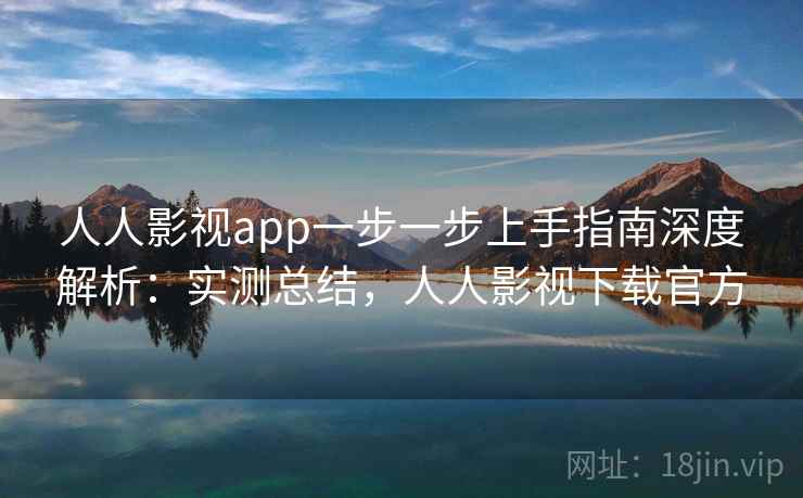 人人影视app一步一步上手指南深度解析：实测总结，人人影视下载官方