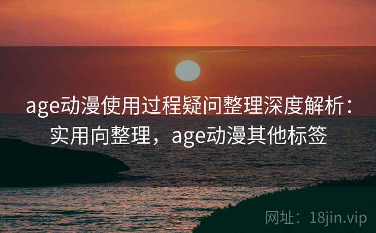 age动漫使用过程疑问整理深度解析：实用向整理，age动漫其他标签