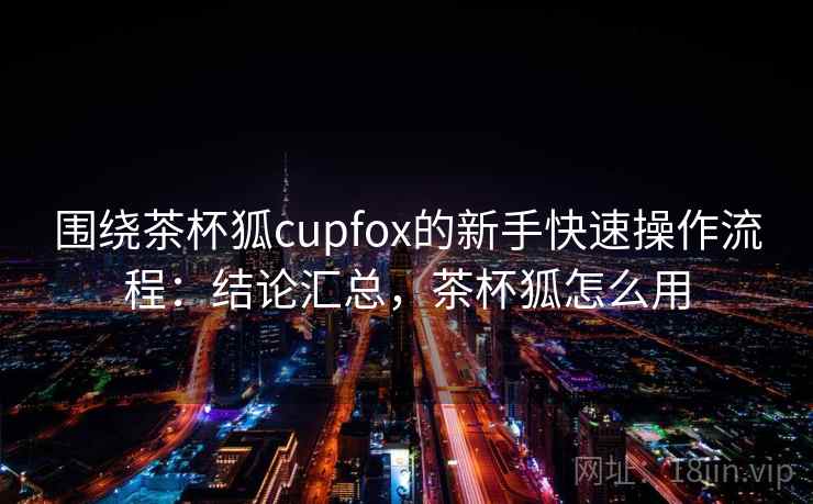 围绕茶杯狐cupfox的新手快速操作流程：结论汇总，茶杯狐怎么用