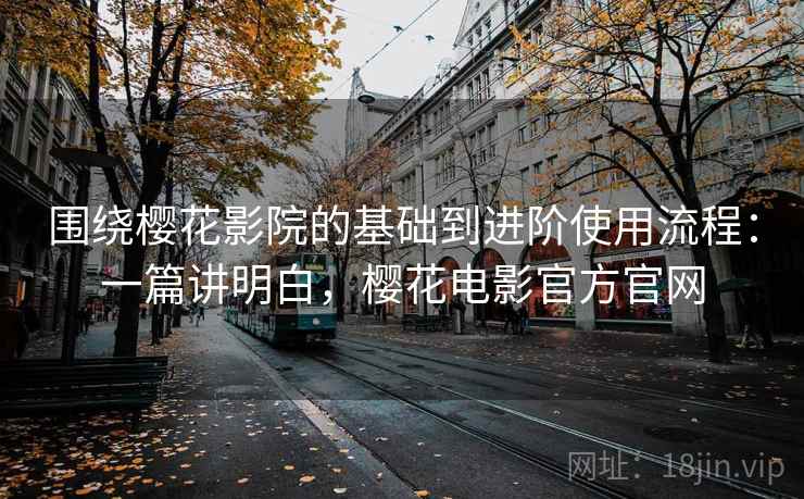 围绕樱花影院的基础到进阶使用流程：一篇讲明白，樱花电影官方官网