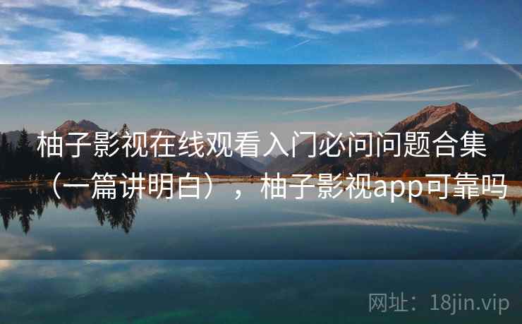 柚子影视在线观看入门必问问题合集（一篇讲明白），柚子影视app可靠吗